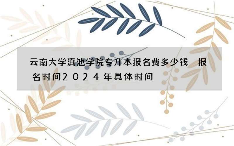 云南大学滇池学院专升本报名费多少钱 报名时间2024年具体时间